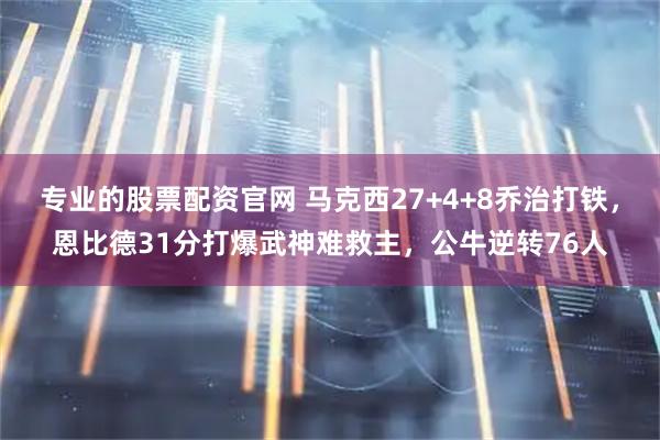 专业的股票配资官网 马克西27+4+8乔治打铁，恩比德31分打爆武神难救主，公牛逆转76人