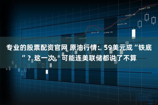 专业的股票配资官网 原油行情：59美元成“铁底”？这一次，可能连美联储都说了不算