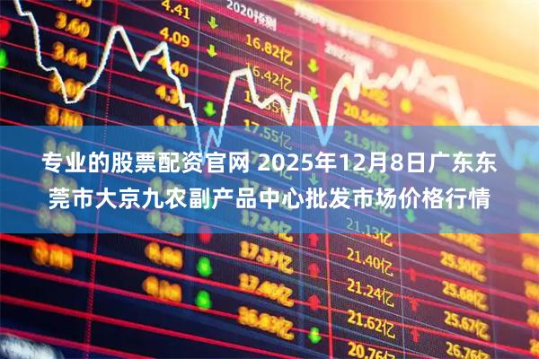 专业的股票配资官网 2025年12月8日广东东莞市大京九农副产品中心批发市场价格行情
