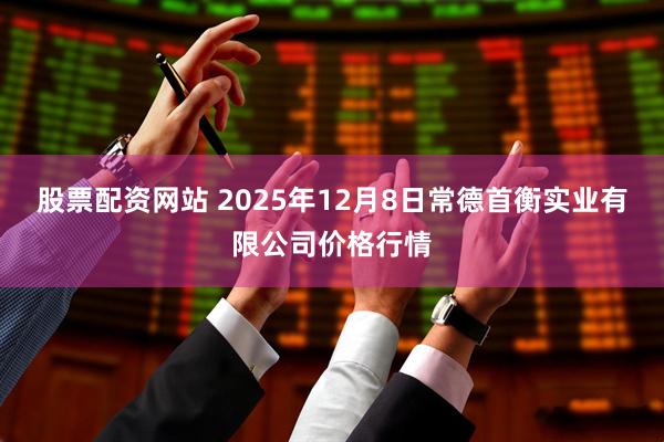 股票配资网站 2025年12月8日常德首衡实业有限公司价格行情