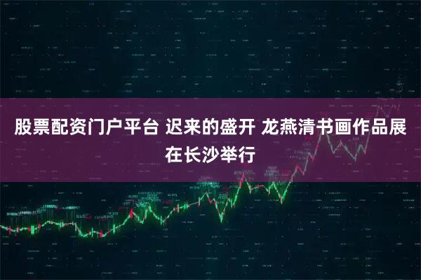 股票配资门户平台 迟来的盛开 龙燕清书画作品展在长沙举行