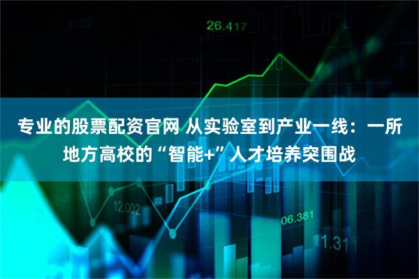 专业的股票配资官网 从实验室到产业一线：一所地方高校的“智能+”人才培养突围战