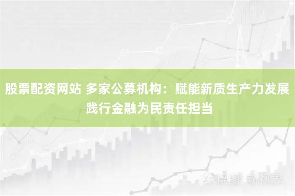 股票配资网站 多家公募机构：赋能新质生产力发展 践行金融为民责任担当