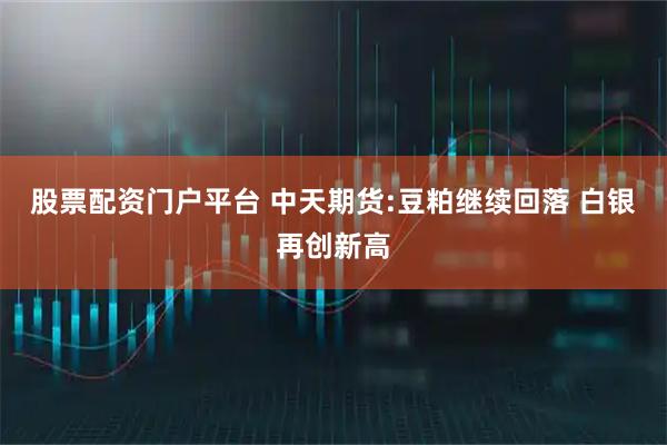 股票配资门户平台 中天期货:豆粕继续回落 白银再创新高