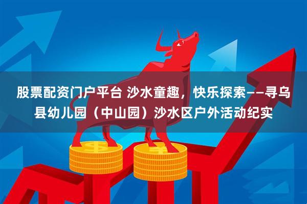 股票配资门户平台 沙水童趣，快乐探索——寻乌县幼儿园（中山园）沙水区户外活动纪实