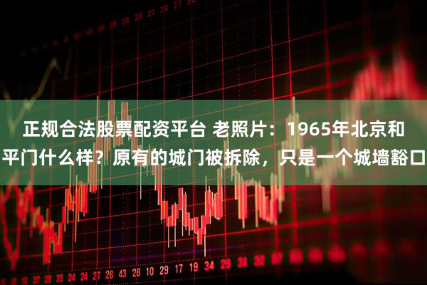 正规合法股票配资平台 老照片：1965年北京和平门什么样？原有的城门被拆除，只是一个城墙豁口