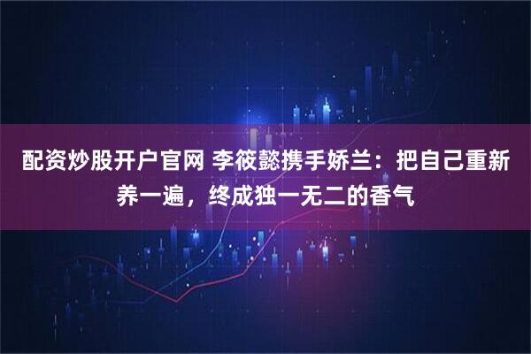 配资炒股开户官网 李筱懿携手娇兰：把自己重新养一遍，终成独一无二的香气
