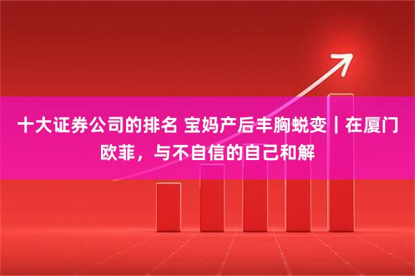 十大证券公司的排名 宝妈产后丰胸蜕变｜在厦门欧菲，与不自信的自己和解