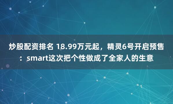 炒股配资排名 18.99万元起，精灵6号开启预售：smart这次把个性做成了全家人的生意