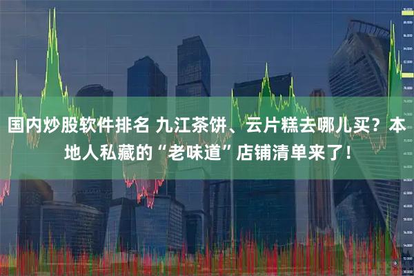 国内炒股软件排名 九江茶饼、云片糕去哪儿买？本地人私藏的“老味道”店铺清单来了！