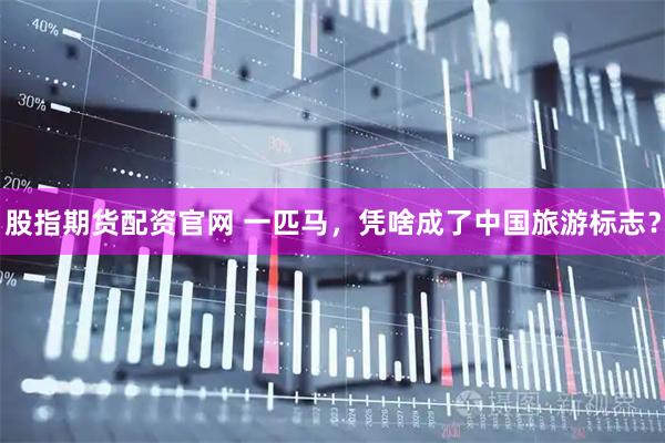 股指期货配资官网 一匹马，凭啥成了中国旅游标志？