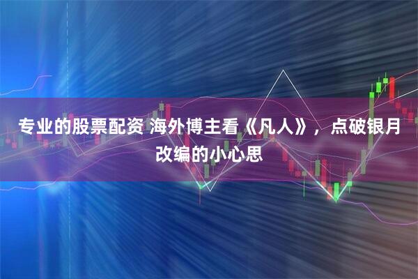 专业的股票配资 海外博主看《凡人》，点破银月改编的小心思
