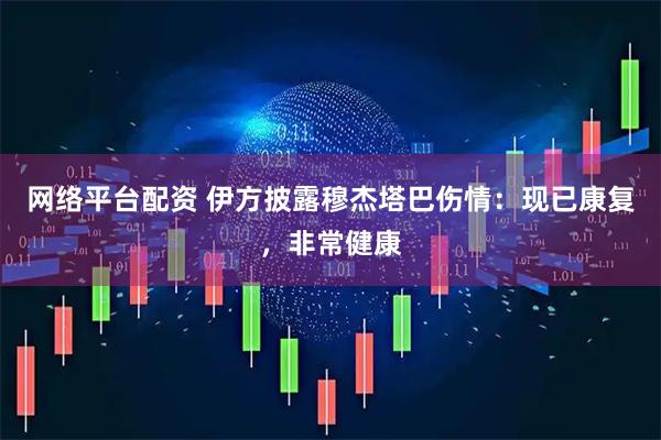 网络平台配资 伊方披露穆杰塔巴伤情：现已康复，非常健康