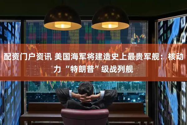 配资门户资讯 美国海军将建造史上最贵军舰：核动力 “特朗普”级战列舰