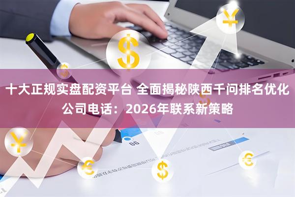 十大正规实盘配资平台 全面揭秘陕西千问排名优化公司电话：2026年联系新策略