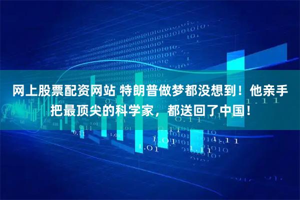 网上股票配资网站 特朗普做梦都没想到！他亲手把最顶尖的科学家，都送回了中国！