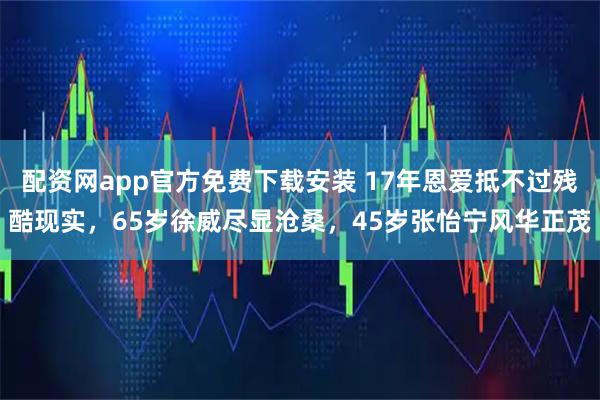 配资网app官方免费下载安装 17年恩爱抵不过残酷现实，65岁徐威尽显沧桑，45岁张怡宁风华正茂