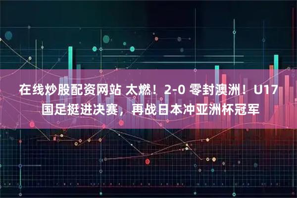 在线炒股配资网站 太燃！2‑0 零封澳洲！U17 国足挺进决赛，再战日本冲亚洲杯冠军