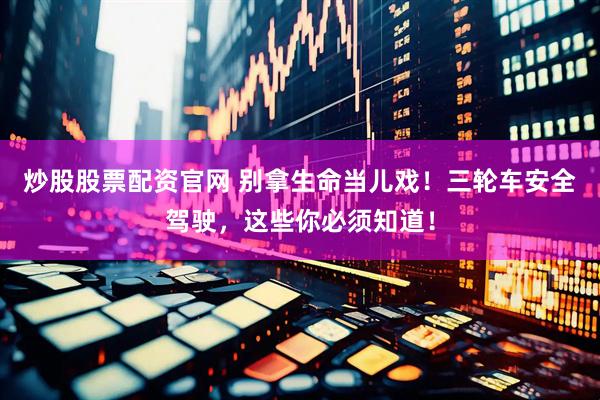 炒股股票配资官网 别拿生命当儿戏！三轮车安全驾驶，这些你必须知道！