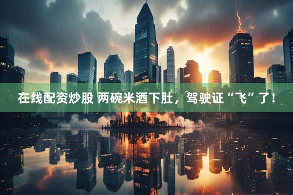 在线配资炒股 两碗米酒下肚，驾驶证“飞”了！